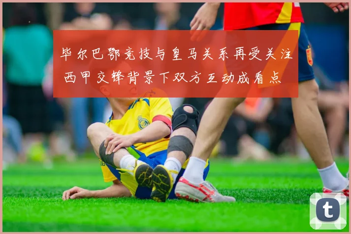 毕尔巴鄂竞技与皇马关系再受关注 西甲交锋背景下双方互动成看点