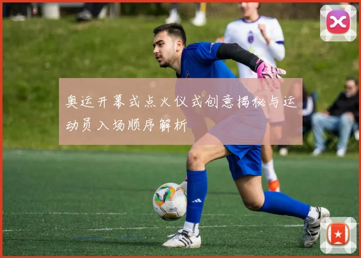 奥运开幕式点火仪式创意揭秘与运动员入场顺序解析