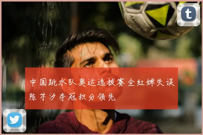 中国跳水队奥运选拔赛全红婵失误陈芋汐夺冠积分领先