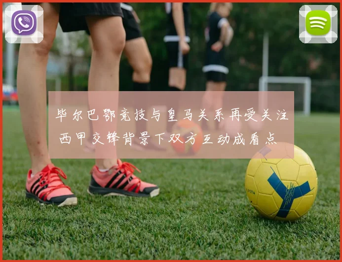 毕尔巴鄂竞技与皇马关系再受关注 西甲交锋背景下双方互动成看点