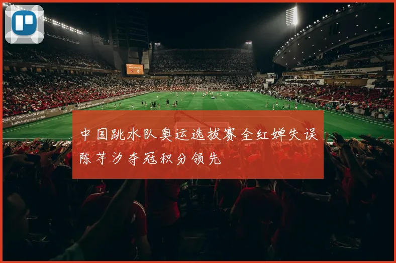 中国跳水队奥运选拔赛全红婵失误陈芋汐夺冠积分领先