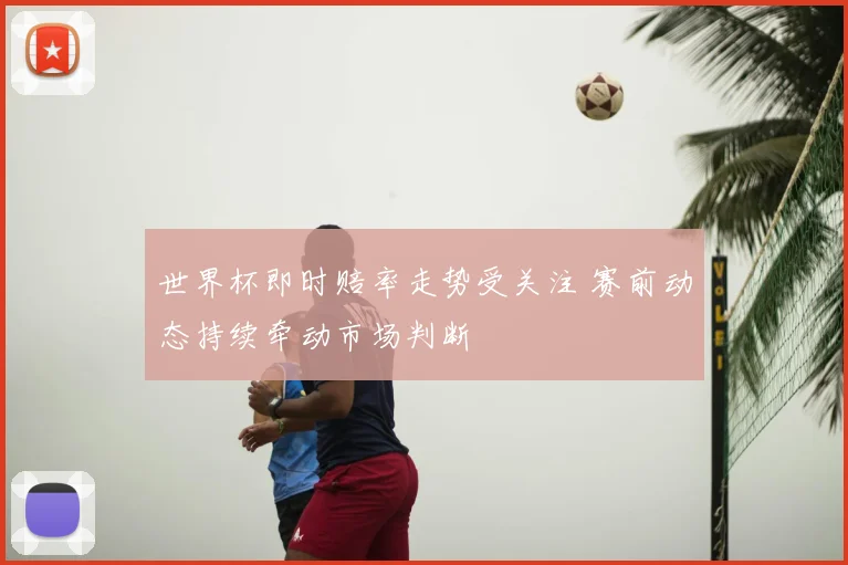 世界杯即时赔率走势受关注 赛前动态持续牵动市场判断