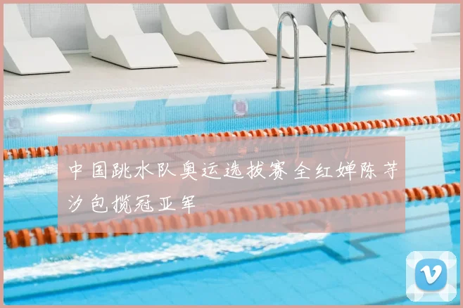 中国跳水队奥运选拔赛全红婵陈芋汐包揽冠亚军