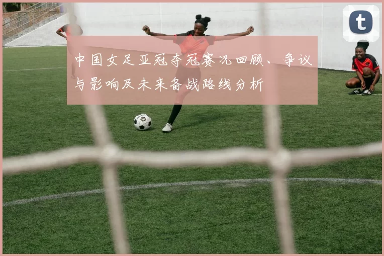 中国女足亚冠夺冠赛况回顾、争议与影响及未来备战路线分析