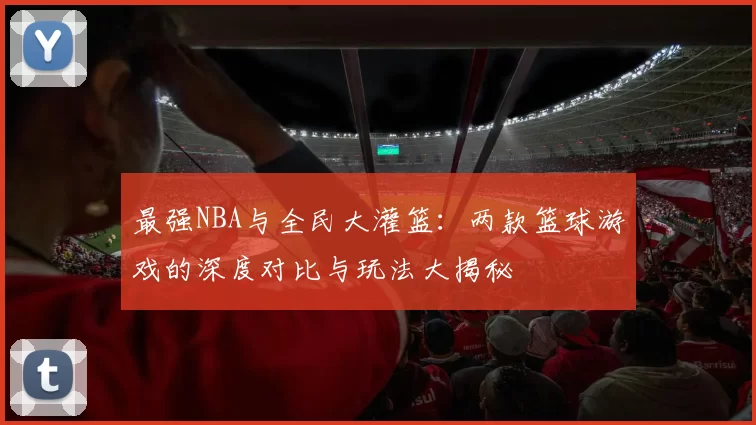 最强NBA与全民大灌篮：两款篮球游戏的深度对比与玩法大揭秘