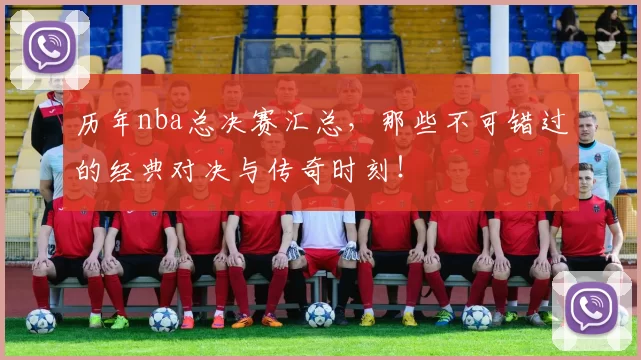 历年nba总决赛汇总，那些不可错过的经典对决与传奇时刻！