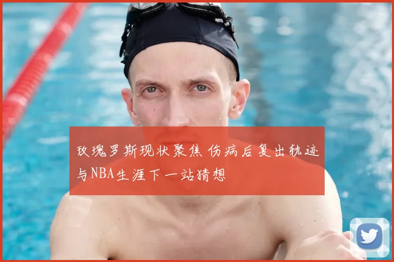 玫瑰罗斯现状聚焦 伤病后复出轨迹与NBA生涯下一站猜想