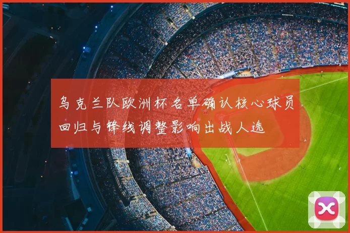 乌克兰队欧洲杯名单确认核心球员回归与锋线调整影响出战人选