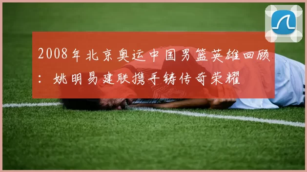2008年北京奥运中国男篮英雄回顾：姚明易建联携手铸传奇荣耀