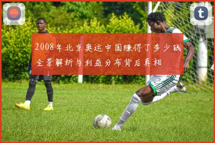 2008年北京奥运中国赚得了多少钱全景解析与利益分布背后真相