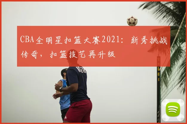 CBA全明星扣篮大赛2021：新秀挑战传奇，扣篮技艺再升级