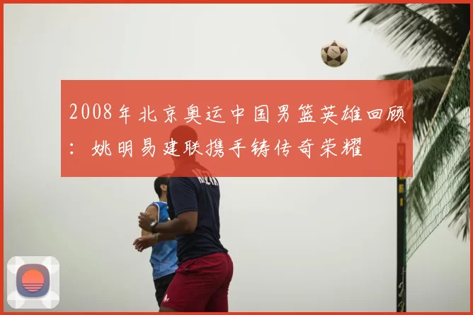 2008年北京奥运中国男篮英雄回顾：姚明易建联携手铸传奇荣耀