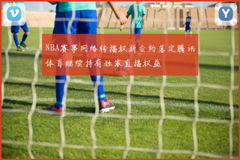 NBA赛事网络转播权新合约落定腾讯体育继续持有独家直播权益