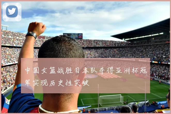 中国女篮战胜日本队夺得亚洲杯冠军实现历史性突破