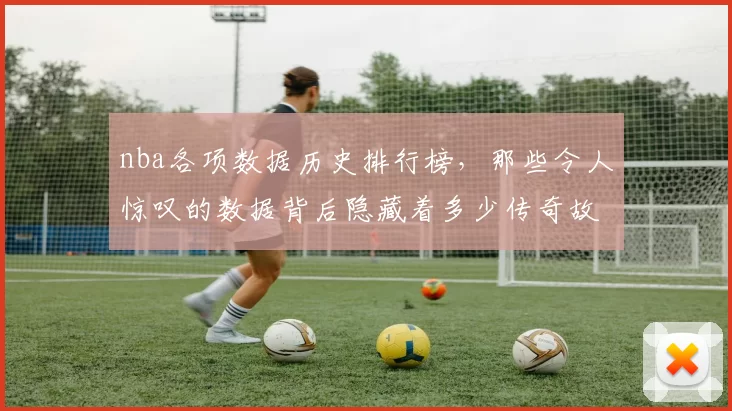 nba各项数据历史排行榜，那些令人惊叹的数据背后隐藏着多少传奇故事？