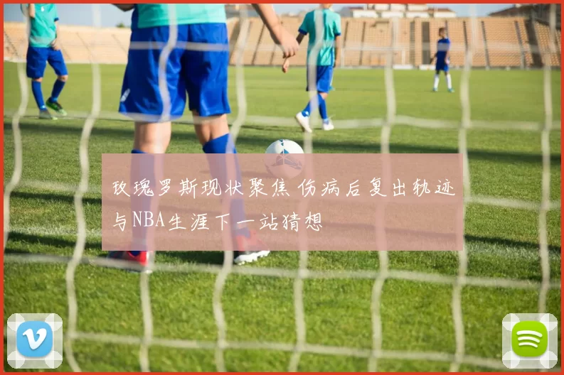 玫瑰罗斯现状聚焦 伤病后复出轨迹与NBA生涯下一站猜想