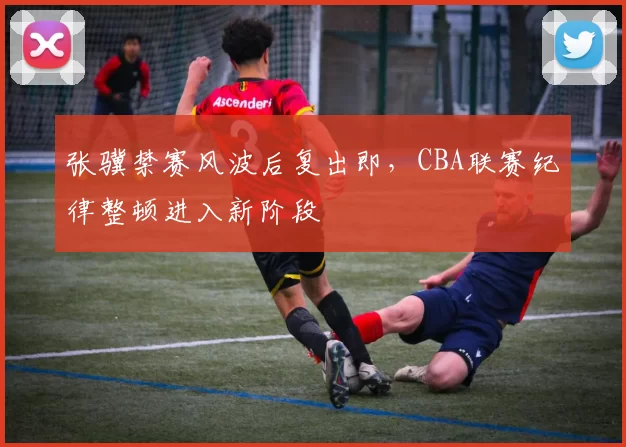 张骥禁赛风波后复出即，CBA联赛纪律整顿进入新阶段