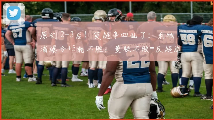 原创 2-3后！英超争四乱了：利物浦爆冷+5轮不胜，曼联不败=反超进前四