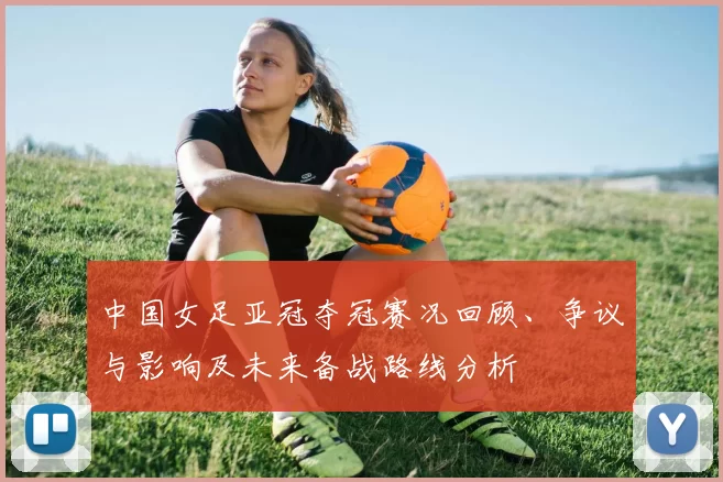 中国女足亚冠夺冠赛况回顾、争议与影响及未来备战路线分析