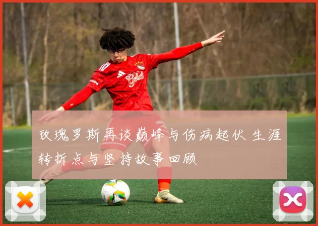 玫瑰罗斯再谈巅峰与伤病起伏 生涯转折点与坚持故事回顾