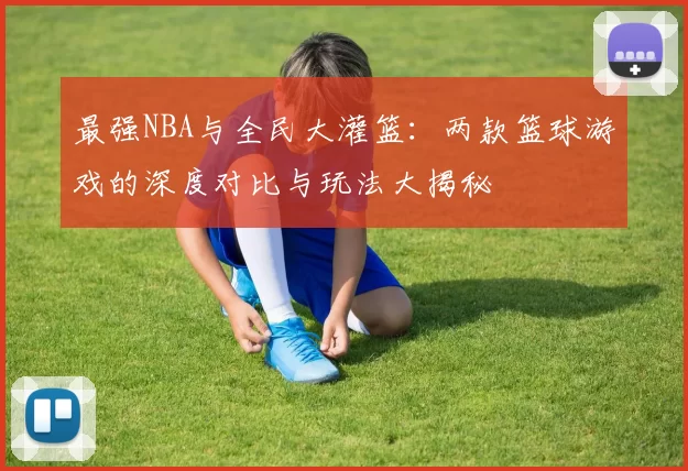 最强NBA与全民大灌篮：两款篮球游戏的深度对比与玩法大揭秘