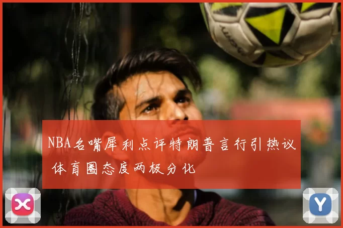 NBA名嘴犀利点评特朗普言行引热议 体育圈态度两极分化