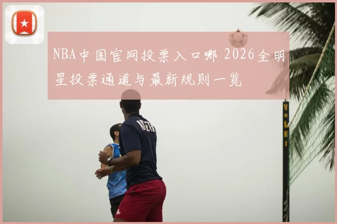 NBA中国官网投票入口哪 2026全明星投票通道与最新规则一览