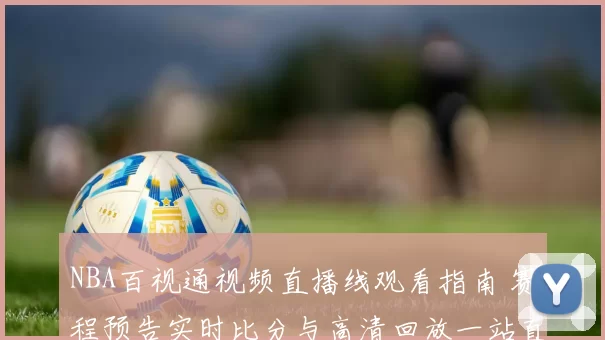 NBA百视通视频直播线观看指南 赛程预告实时比分与高清回放一站直达