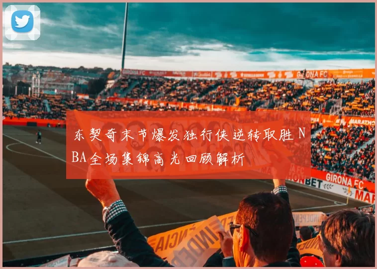 东契奇末节爆发独行侠逆转取胜 NBA全场集锦高光回顾解析