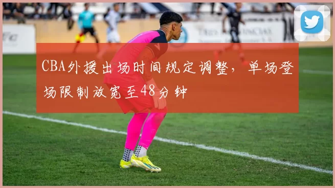 CBA外援出场时间规定调整，单场登场限制放宽至48分钟