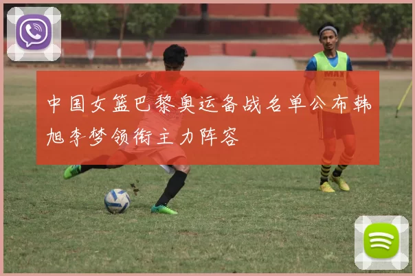 中国女篮巴黎奥运备战名单公布韩旭李梦领衔主力阵容