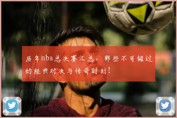 历年nba总决赛汇总，那些不可错过的经典对决与传奇时刻！