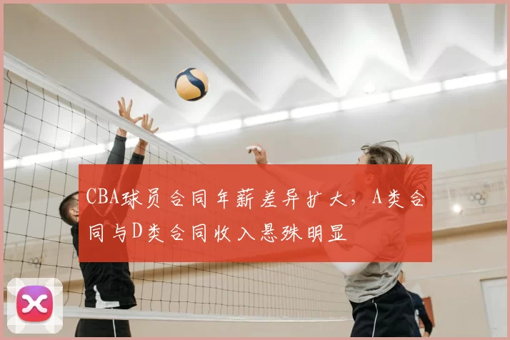 CBA球员合同年薪差异扩大，A类合同与D类合同收入悬殊明显